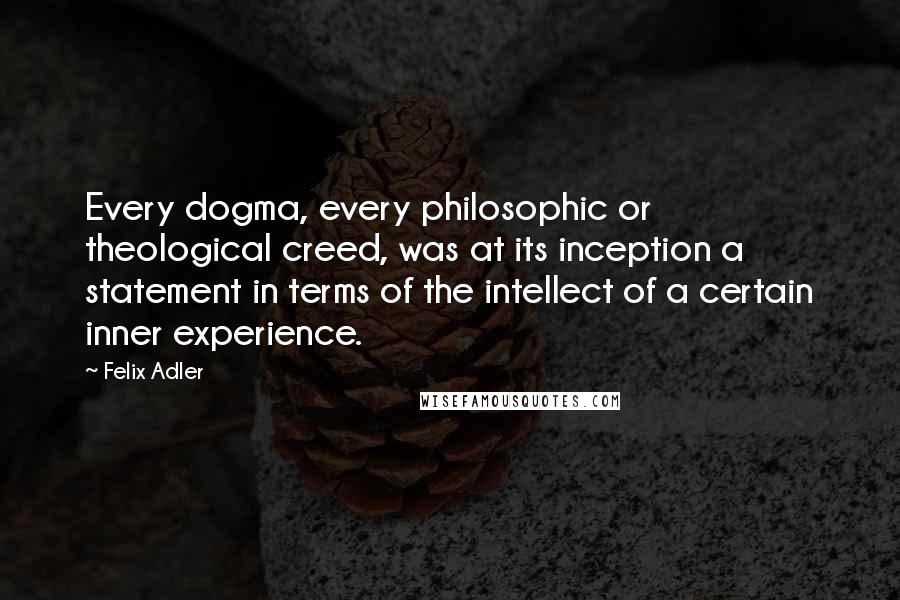 Felix Adler Quotes: Every dogma, every philosophic or theological creed, was at its inception a statement in terms of the intellect of a certain inner experience.