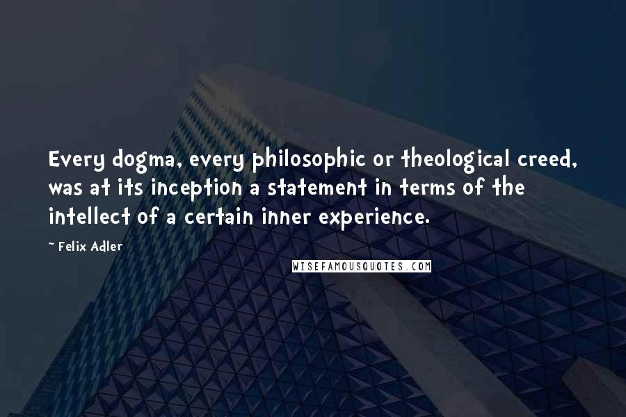 Felix Adler Quotes: Every dogma, every philosophic or theological creed, was at its inception a statement in terms of the intellect of a certain inner experience.