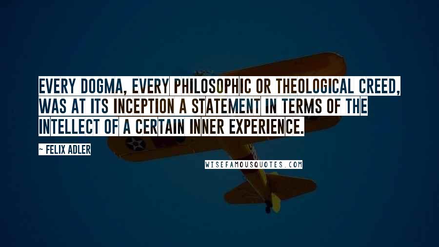 Felix Adler Quotes: Every dogma, every philosophic or theological creed, was at its inception a statement in terms of the intellect of a certain inner experience.