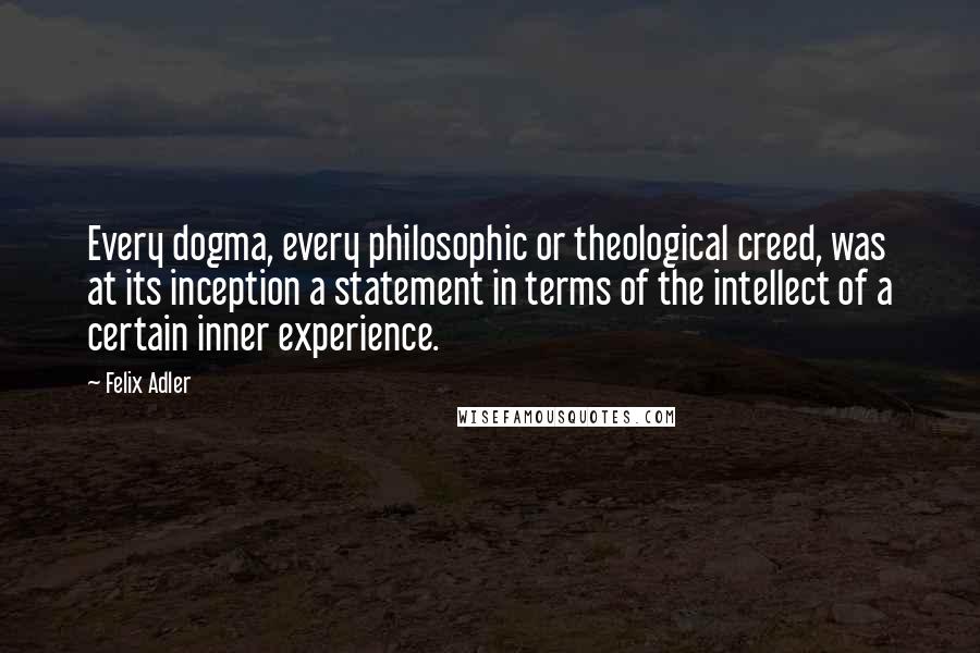 Felix Adler Quotes: Every dogma, every philosophic or theological creed, was at its inception a statement in terms of the intellect of a certain inner experience.