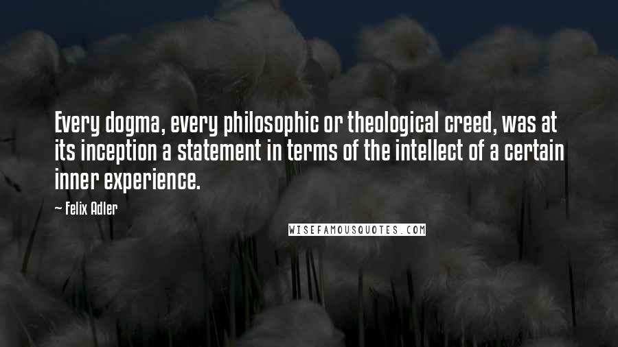 Felix Adler Quotes: Every dogma, every philosophic or theological creed, was at its inception a statement in terms of the intellect of a certain inner experience.