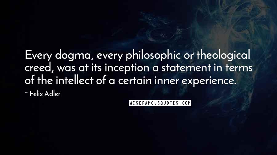 Felix Adler Quotes: Every dogma, every philosophic or theological creed, was at its inception a statement in terms of the intellect of a certain inner experience.