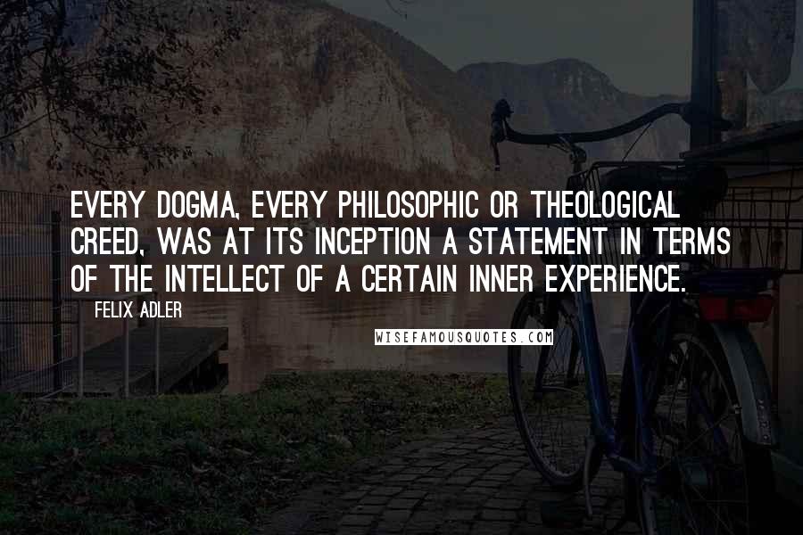 Felix Adler Quotes: Every dogma, every philosophic or theological creed, was at its inception a statement in terms of the intellect of a certain inner experience.