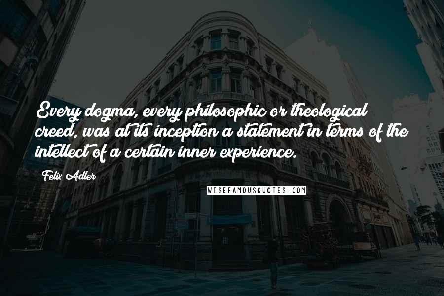 Felix Adler Quotes: Every dogma, every philosophic or theological creed, was at its inception a statement in terms of the intellect of a certain inner experience.