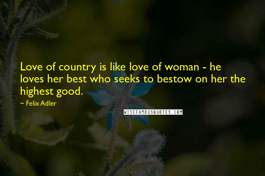 Felix Adler Quotes: Love of country is like love of woman - he loves her best who seeks to bestow on her the highest good.