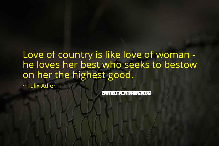 Felix Adler Quotes: Love of country is like love of woman - he loves her best who seeks to bestow on her the highest good.