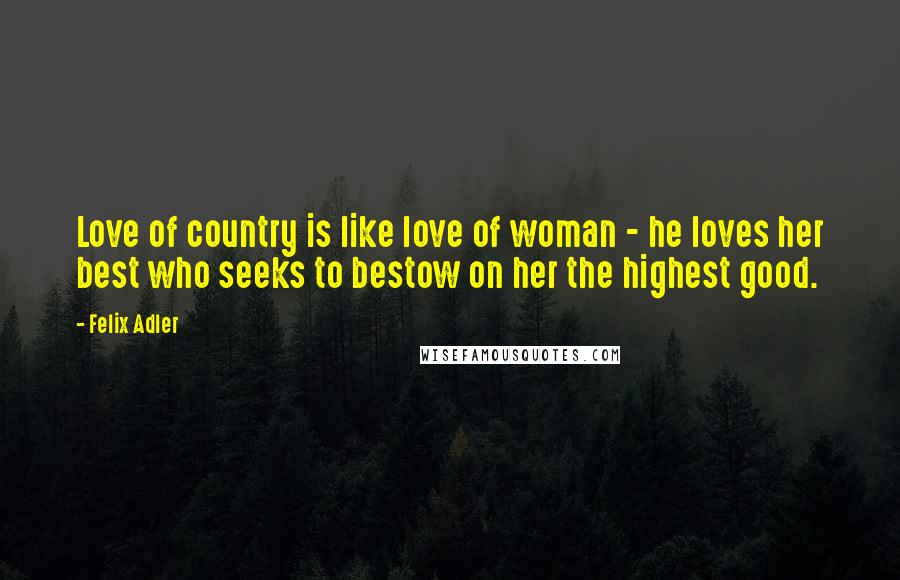 Felix Adler Quotes: Love of country is like love of woman - he loves her best who seeks to bestow on her the highest good.