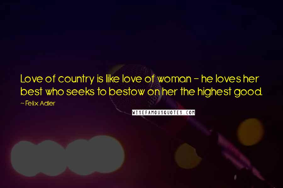 Felix Adler Quotes: Love of country is like love of woman - he loves her best who seeks to bestow on her the highest good.