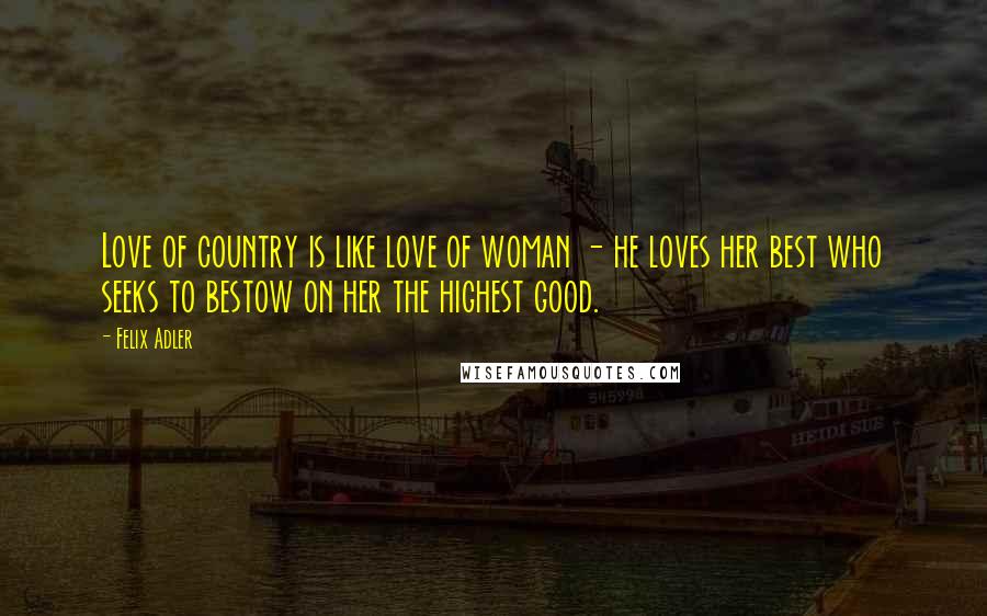 Felix Adler Quotes: Love of country is like love of woman - he loves her best who seeks to bestow on her the highest good.