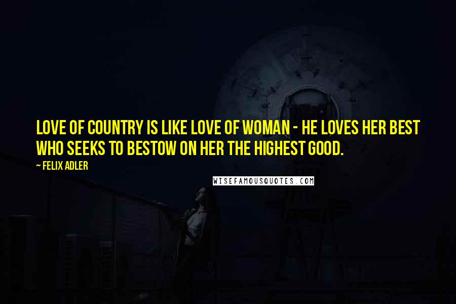 Felix Adler Quotes: Love of country is like love of woman - he loves her best who seeks to bestow on her the highest good.