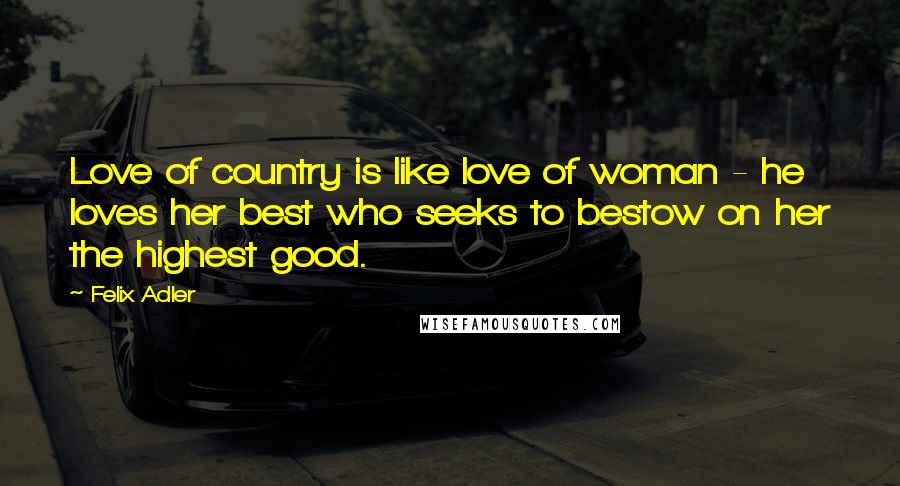 Felix Adler Quotes: Love of country is like love of woman - he loves her best who seeks to bestow on her the highest good.