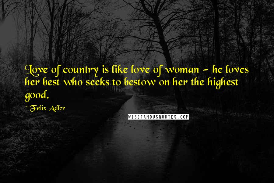 Felix Adler Quotes: Love of country is like love of woman - he loves her best who seeks to bestow on her the highest good.