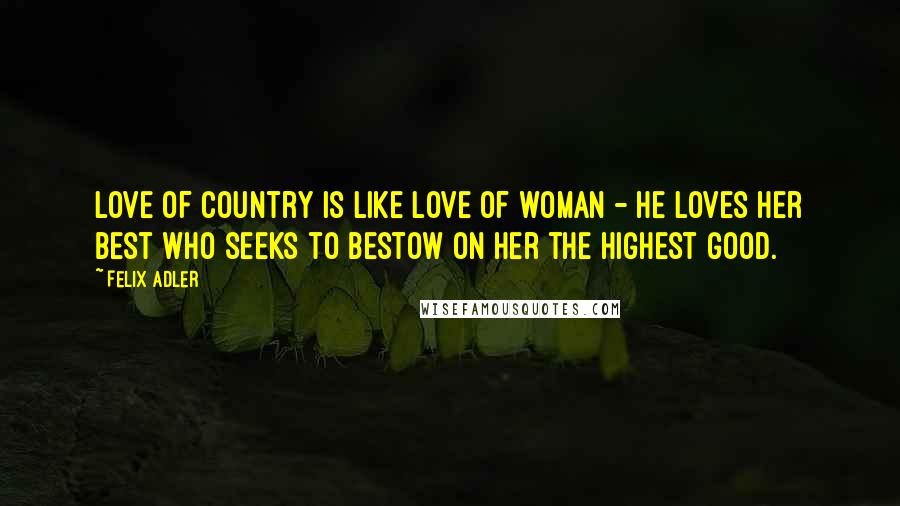 Felix Adler Quotes: Love of country is like love of woman - he loves her best who seeks to bestow on her the highest good.