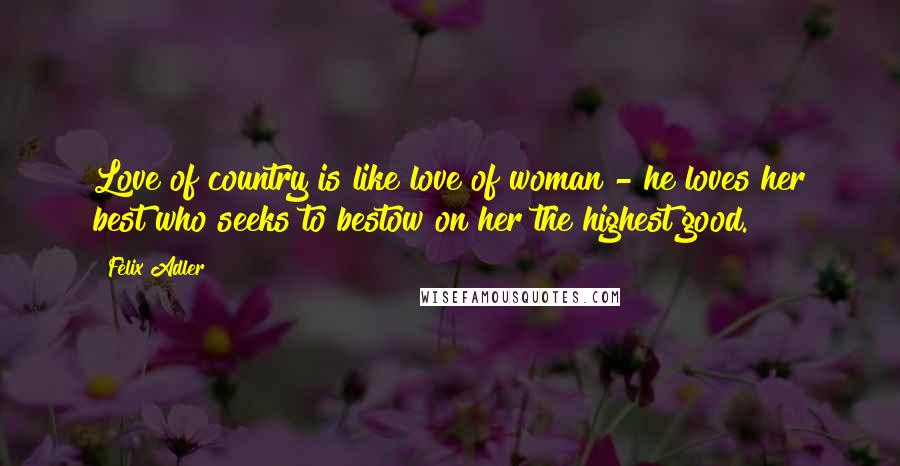 Felix Adler Quotes: Love of country is like love of woman - he loves her best who seeks to bestow on her the highest good.