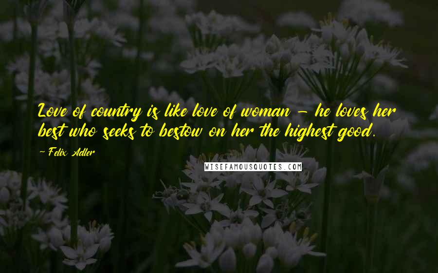 Felix Adler Quotes: Love of country is like love of woman - he loves her best who seeks to bestow on her the highest good.