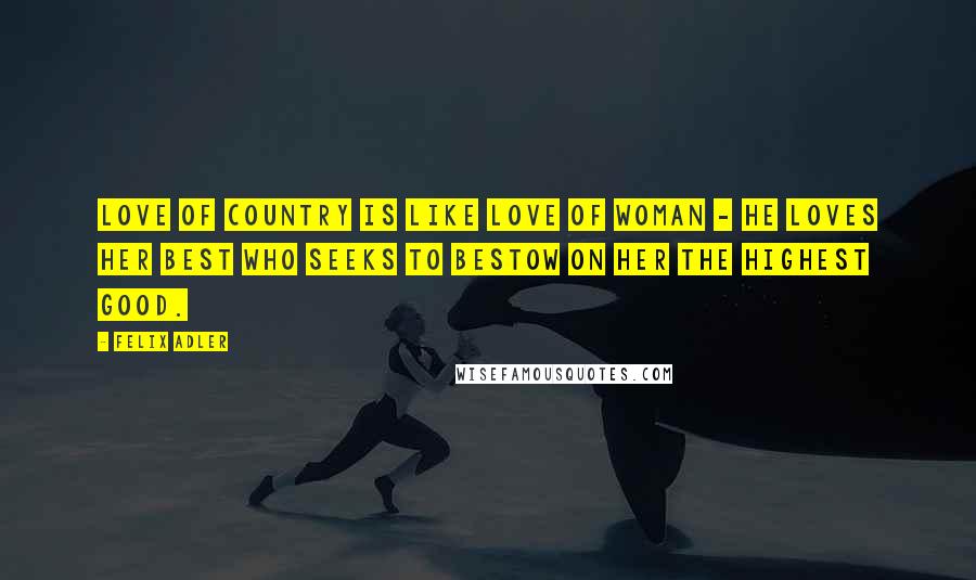 Felix Adler Quotes: Love of country is like love of woman - he loves her best who seeks to bestow on her the highest good.