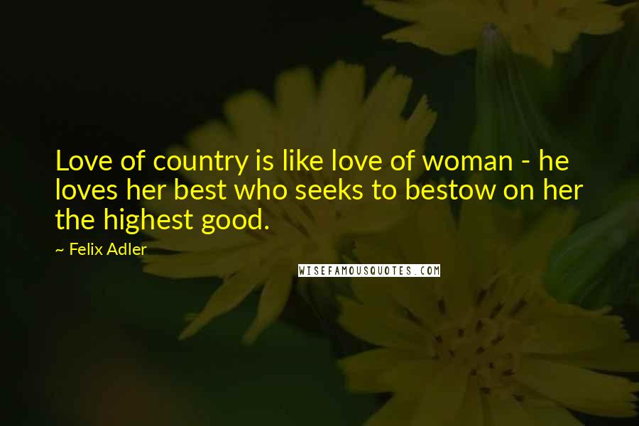 Felix Adler Quotes: Love of country is like love of woman - he loves her best who seeks to bestow on her the highest good.