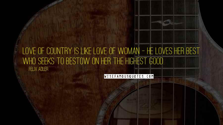 Felix Adler Quotes: Love of country is like love of woman - he loves her best who seeks to bestow on her the highest good.