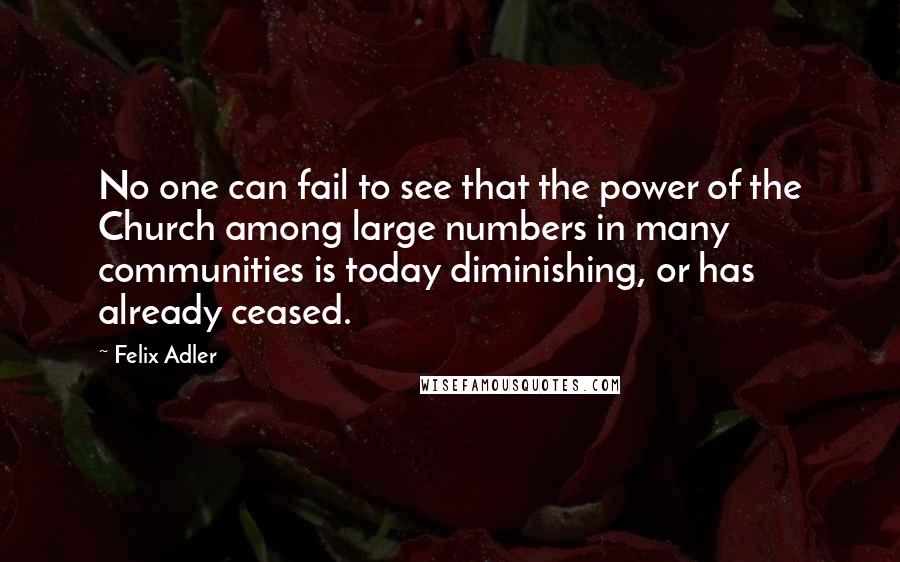Felix Adler Quotes: No one can fail to see that the power of the Church among large numbers in many communities is today diminishing, or has already ceased.