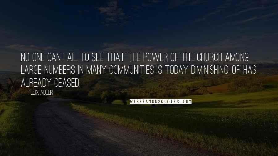 Felix Adler Quotes: No one can fail to see that the power of the Church among large numbers in many communities is today diminishing, or has already ceased.