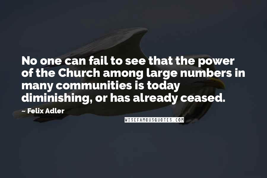 Felix Adler Quotes: No one can fail to see that the power of the Church among large numbers in many communities is today diminishing, or has already ceased.