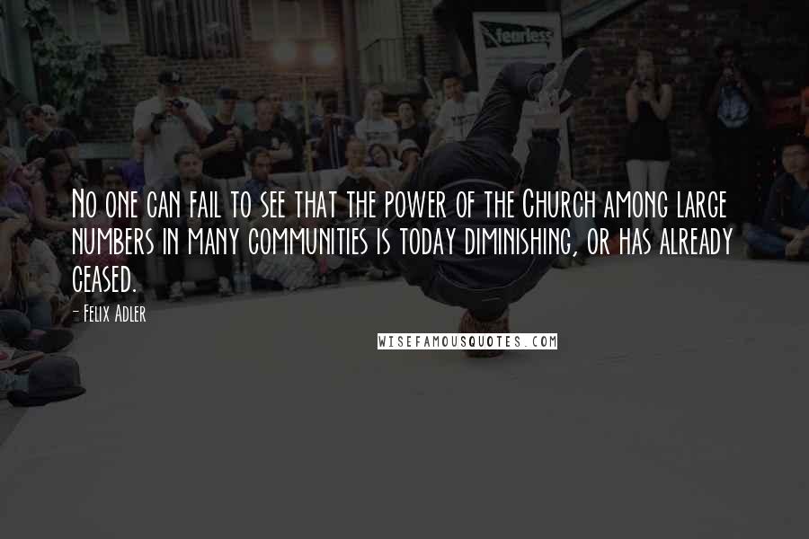 Felix Adler Quotes: No one can fail to see that the power of the Church among large numbers in many communities is today diminishing, or has already ceased.