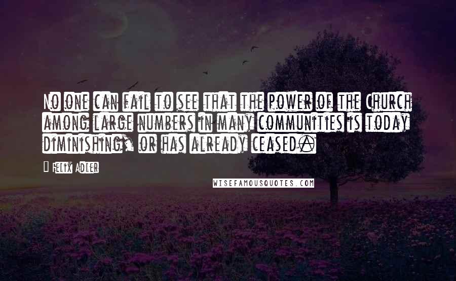 Felix Adler Quotes: No one can fail to see that the power of the Church among large numbers in many communities is today diminishing, or has already ceased.