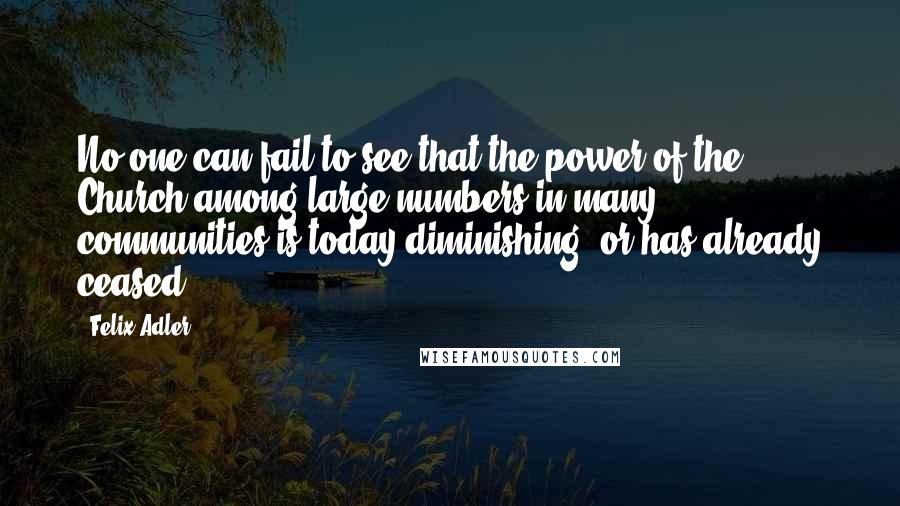 Felix Adler Quotes: No one can fail to see that the power of the Church among large numbers in many communities is today diminishing, or has already ceased.