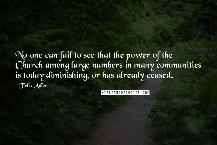 Felix Adler Quotes: No one can fail to see that the power of the Church among large numbers in many communities is today diminishing, or has already ceased.