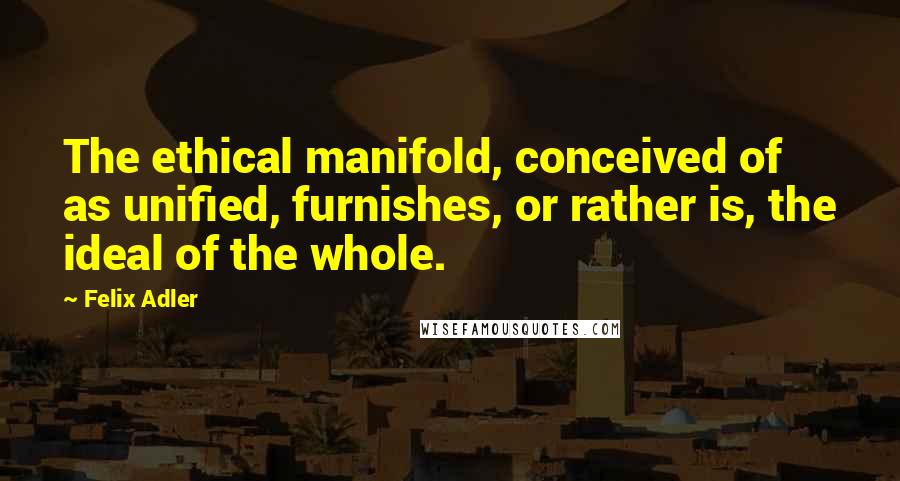 Felix Adler Quotes: The ethical manifold, conceived of as unified, furnishes, or rather is, the ideal of the whole.