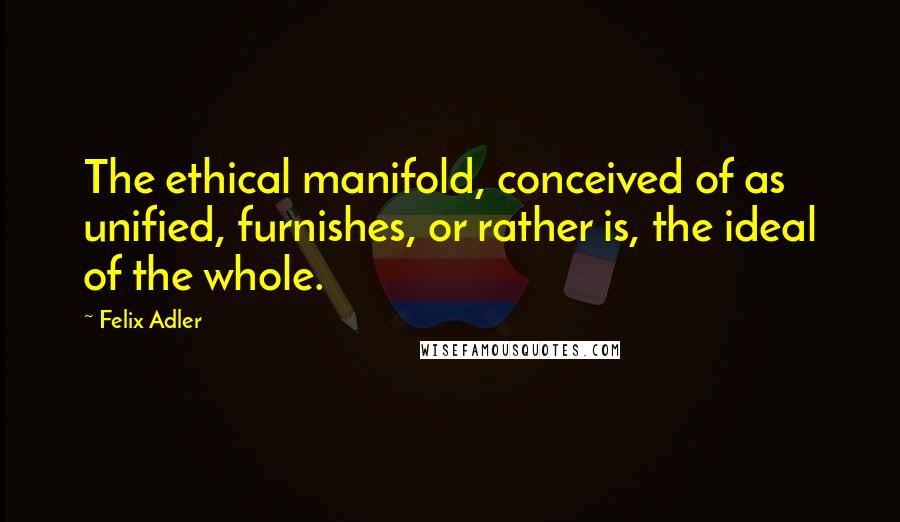 Felix Adler Quotes: The ethical manifold, conceived of as unified, furnishes, or rather is, the ideal of the whole.