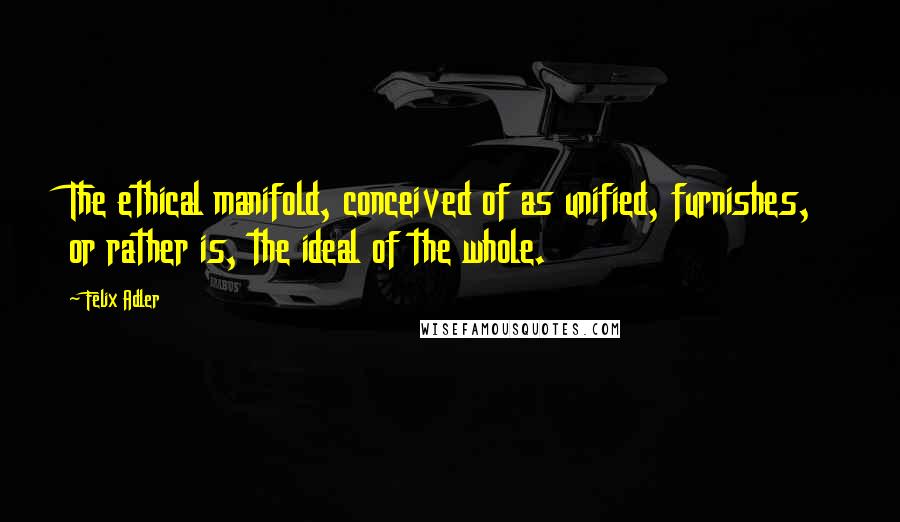 Felix Adler Quotes: The ethical manifold, conceived of as unified, furnishes, or rather is, the ideal of the whole.