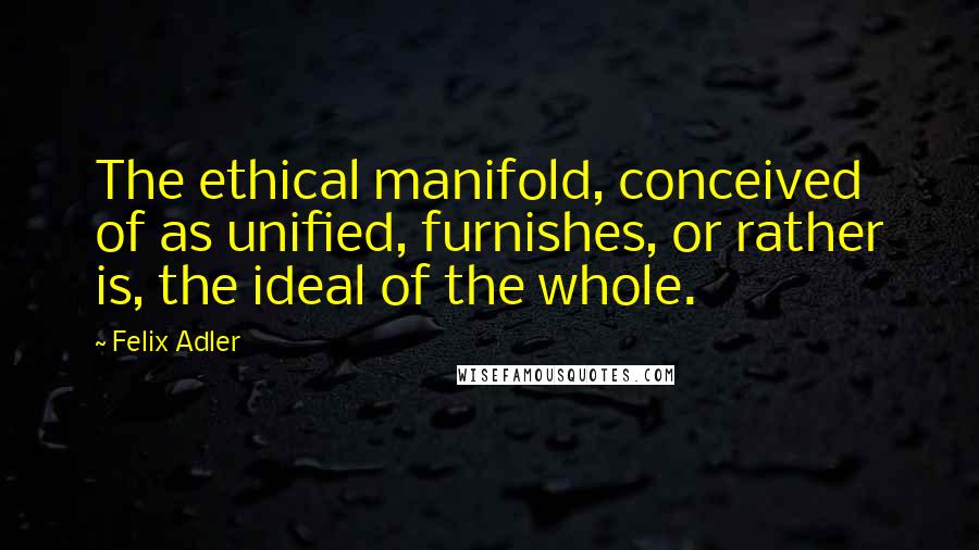 Felix Adler Quotes: The ethical manifold, conceived of as unified, furnishes, or rather is, the ideal of the whole.