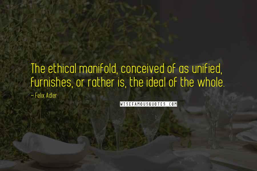 Felix Adler Quotes: The ethical manifold, conceived of as unified, furnishes, or rather is, the ideal of the whole.