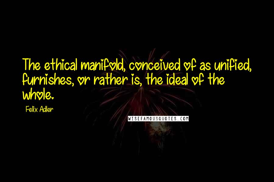 Felix Adler Quotes: The ethical manifold, conceived of as unified, furnishes, or rather is, the ideal of the whole.