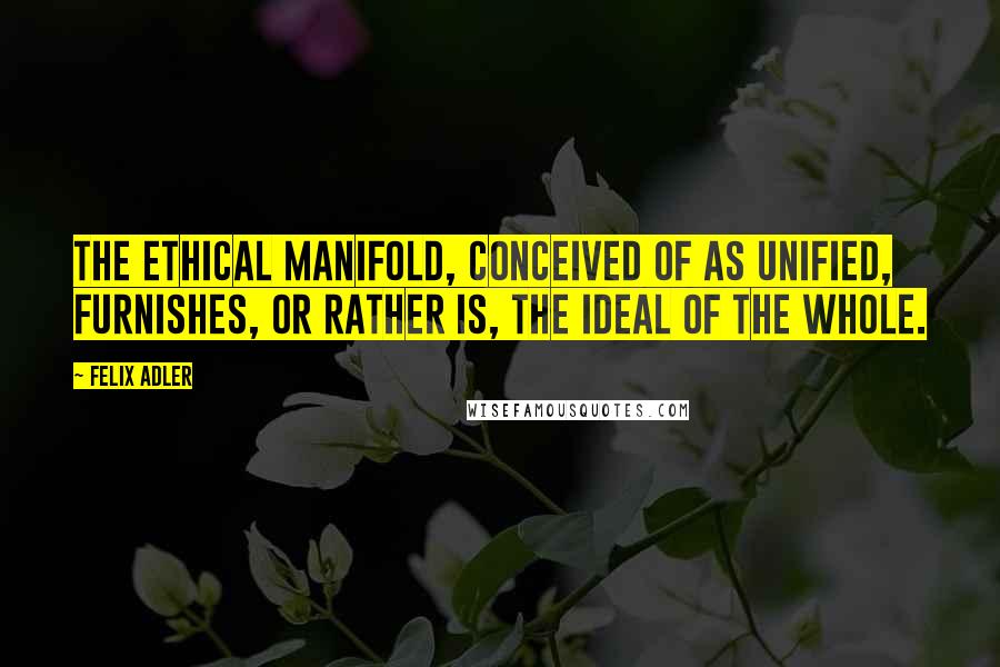 Felix Adler Quotes: The ethical manifold, conceived of as unified, furnishes, or rather is, the ideal of the whole.