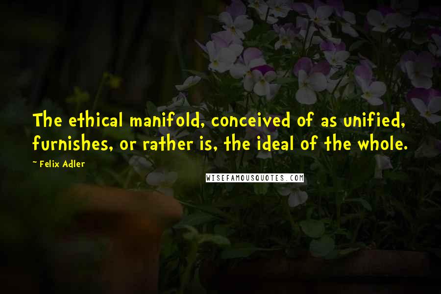 Felix Adler Quotes: The ethical manifold, conceived of as unified, furnishes, or rather is, the ideal of the whole.