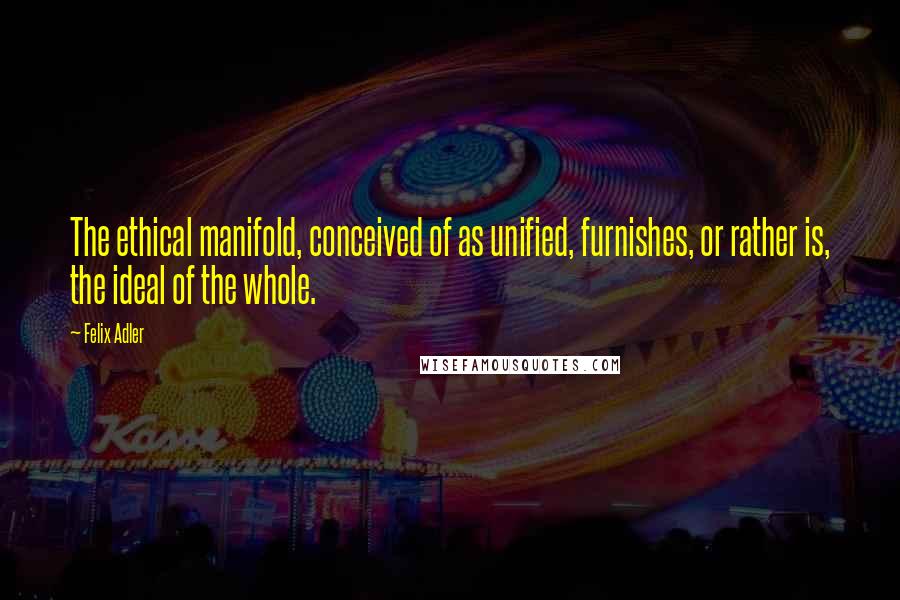 Felix Adler Quotes: The ethical manifold, conceived of as unified, furnishes, or rather is, the ideal of the whole.