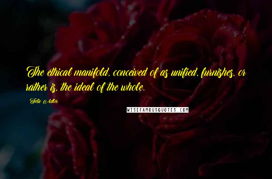 Felix Adler Quotes: The ethical manifold, conceived of as unified, furnishes, or rather is, the ideal of the whole.