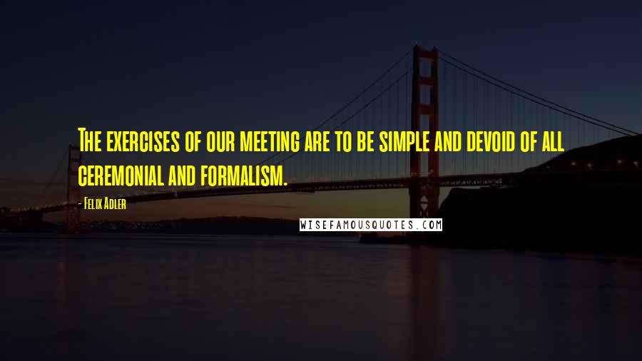 Felix Adler Quotes: The exercises of our meeting are to be simple and devoid of all ceremonial and formalism.