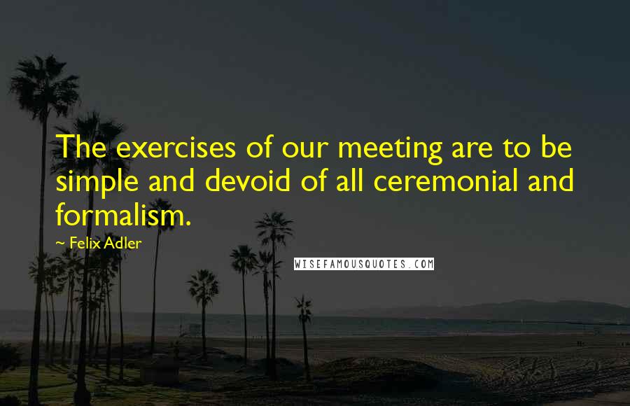 Felix Adler Quotes: The exercises of our meeting are to be simple and devoid of all ceremonial and formalism.