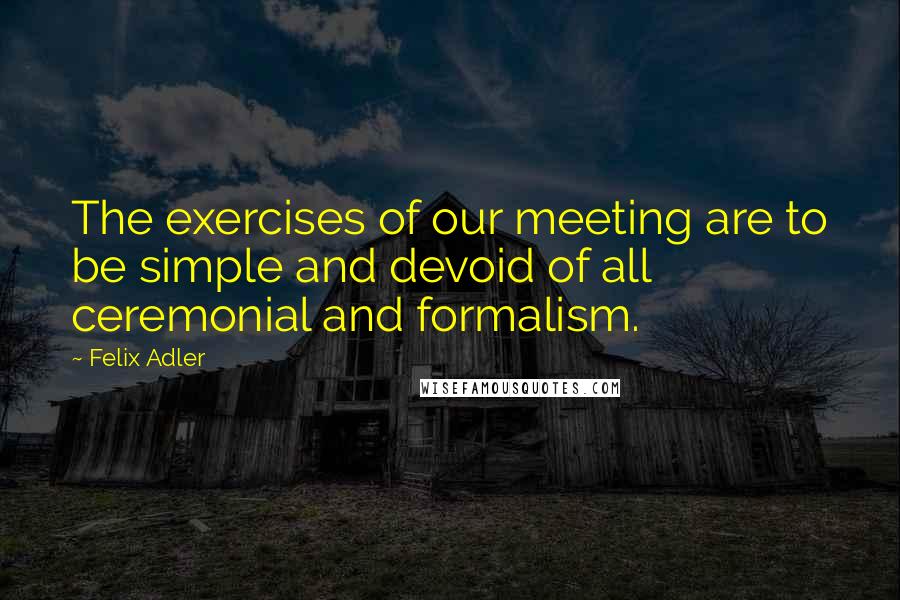 Felix Adler Quotes: The exercises of our meeting are to be simple and devoid of all ceremonial and formalism.