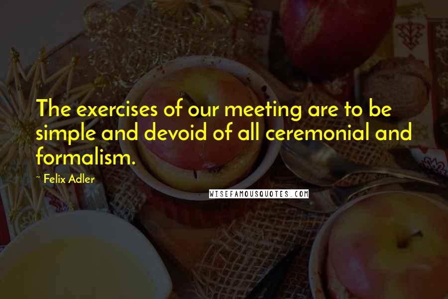 Felix Adler Quotes: The exercises of our meeting are to be simple and devoid of all ceremonial and formalism.