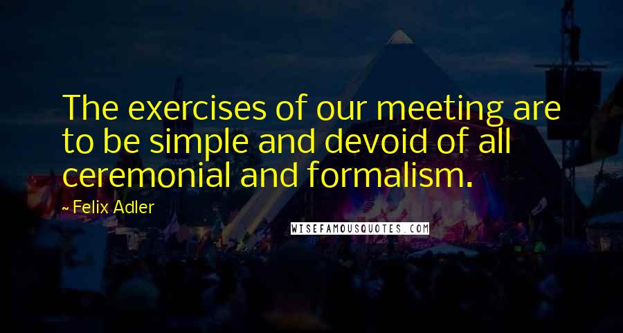 Felix Adler Quotes: The exercises of our meeting are to be simple and devoid of all ceremonial and formalism.