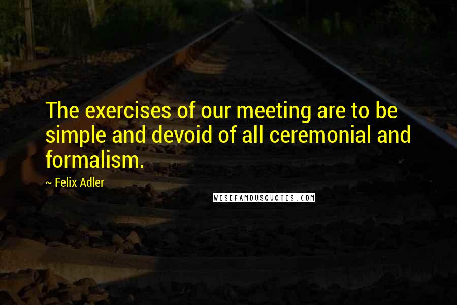 Felix Adler Quotes: The exercises of our meeting are to be simple and devoid of all ceremonial and formalism.