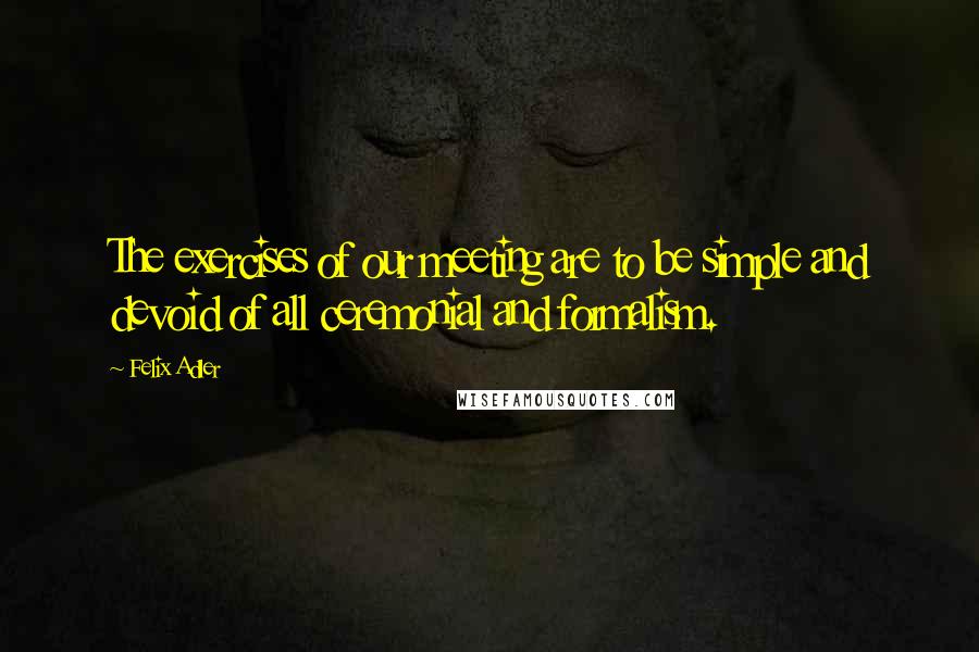 Felix Adler Quotes: The exercises of our meeting are to be simple and devoid of all ceremonial and formalism.