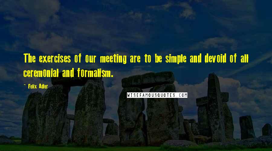 Felix Adler Quotes: The exercises of our meeting are to be simple and devoid of all ceremonial and formalism.