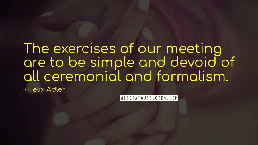 Felix Adler Quotes: The exercises of our meeting are to be simple and devoid of all ceremonial and formalism.