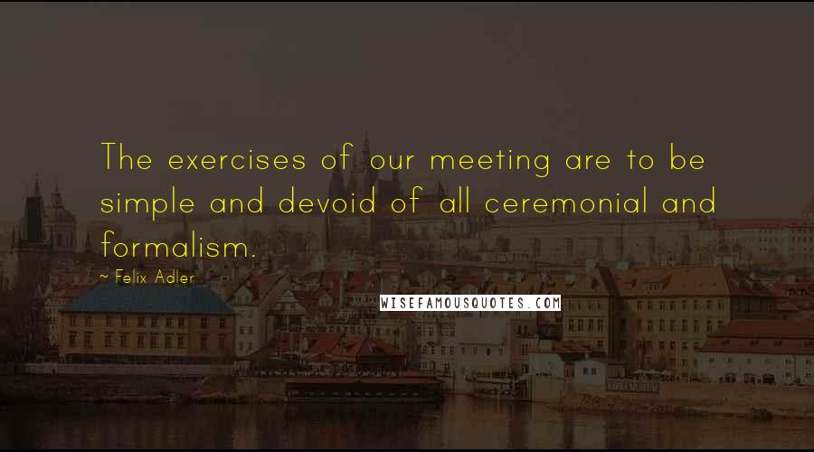 Felix Adler Quotes: The exercises of our meeting are to be simple and devoid of all ceremonial and formalism.