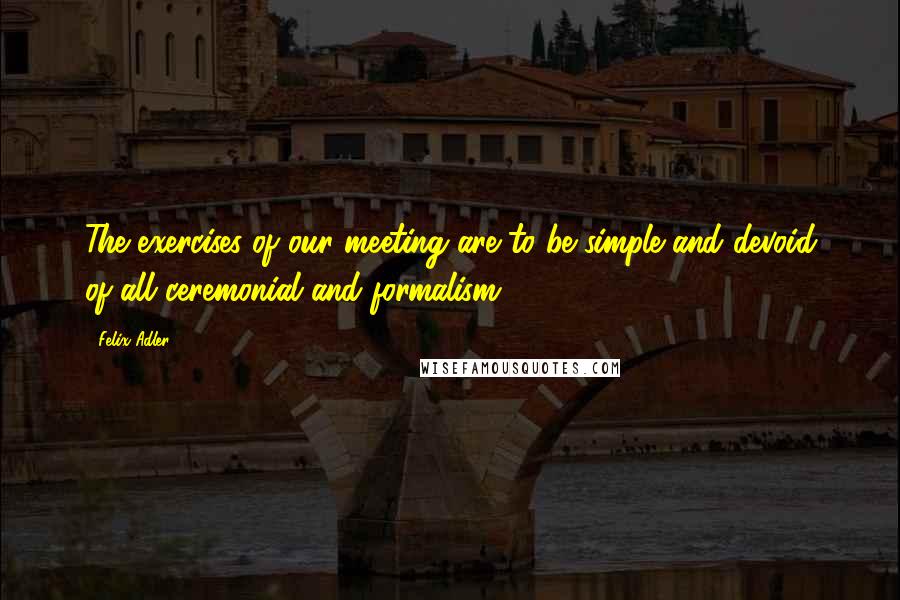 Felix Adler Quotes: The exercises of our meeting are to be simple and devoid of all ceremonial and formalism.